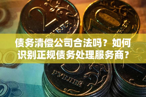 济南债务清偿公司合法吗？如何识别正规债务处理服务商？