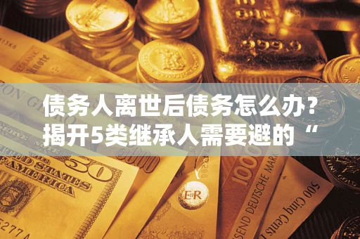 济南债务人离世后债务怎么办？揭开5类继承人需要避的“坑”