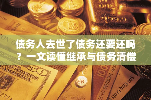 济南债务人去世了债务还要还吗？一文读懂继承与债务清偿