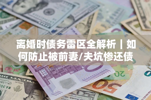 济南离婚时债务雷区全解析｜如何防止被前妻/夫坑惨还债？