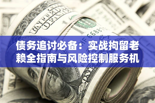 济南债务追讨必备：实战拘留老赖全指南与风险控制服务机构推荐