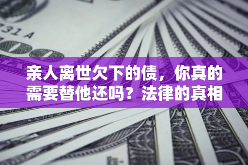 济南亲人离世欠下的债，你真的需要替他还吗？法律的真相或许与你想的不一样